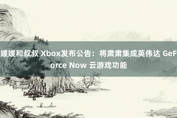 媛媛和叔叔 Xbox发布公告：将肃肃集成英伟达 GeForce Now 云游戏功能