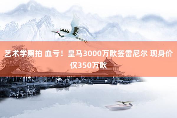 艺术学厕拍 血亏！皇马3000万欧签雷尼尔 现身价仅350万欧