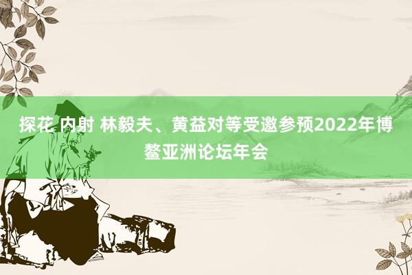 探花 内射 林毅夫、黄益对等受邀参预2022年博鳌亚洲论坛年会