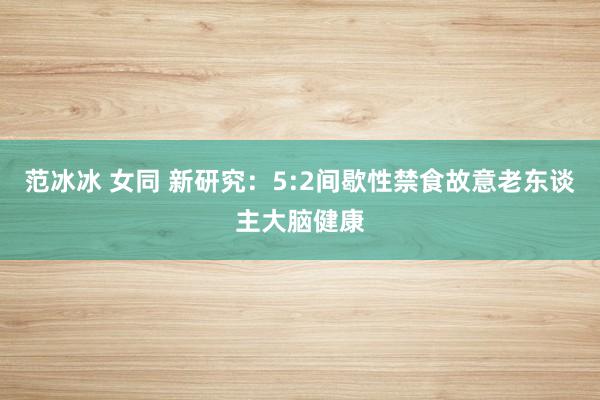 范冰冰 女同 新研究：5:2间歇性禁食故意老东谈主大脑健康