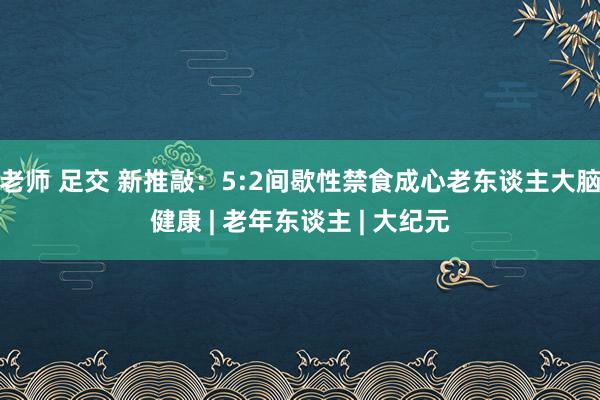 老师 足交 新推敲：5:2间歇性禁食成心老东谈主大脑健康 | 老年东谈主 | 大纪元